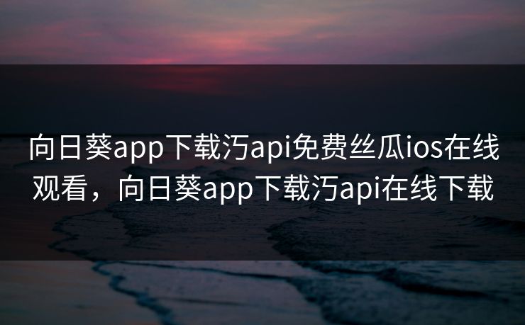 向日葵app下载汅api免费丝瓜ios在线观看，向日葵app下载汅api在线下载