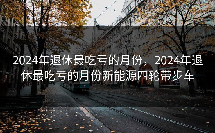 2024年退休最吃亏的月份，2024年退休最吃亏的月份新能源四轮带步车