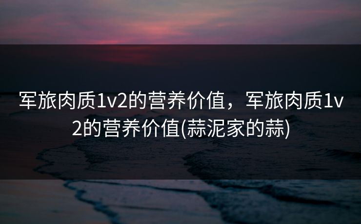 军旅肉质1v2的营养价值，军旅肉质1v2的营养价值(蒜泥家的蒜)