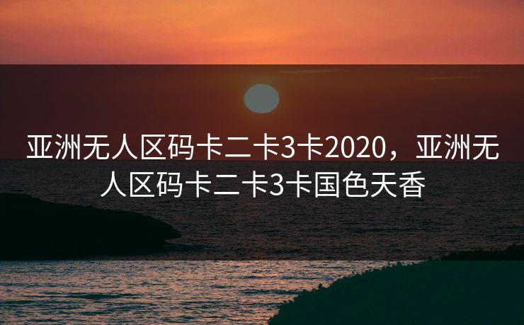 亚洲无人区码卡二卡3卡2020，亚洲无人区码卡二卡3卡国色天香