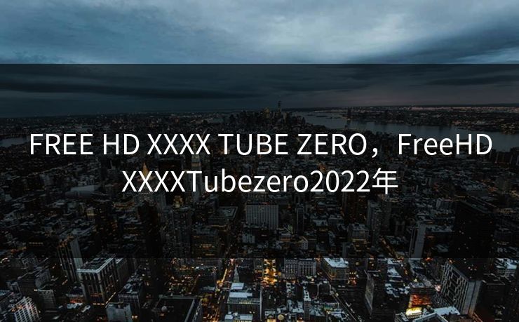 FREE HD XXXX TUBE ZERO，FreeHDXXXXTubezero2022年
