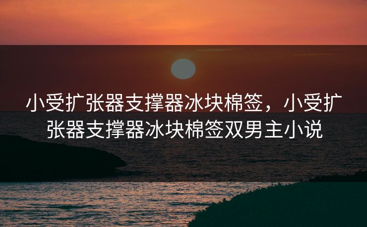 小受扩张器支撑器冰块棉签,小受扩张器支撑器冰块棉签双男主小说 小受扩张器支撑器冰块棉签,小受扩张器支撑器冰块棉签双男主小说