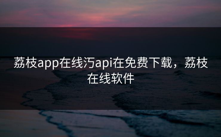 荔枝app在线汅api在免费下载，荔枝在线软件