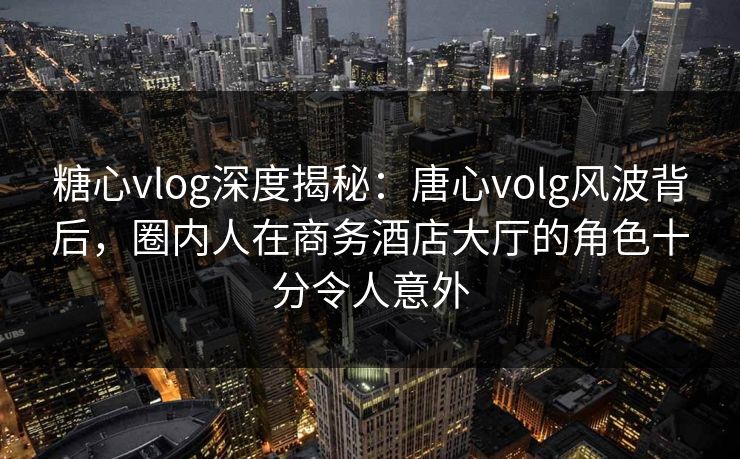 糖心vlog深度揭秘：唐心volg风波背后，圈内人在商务酒店大厅的角色十分令人意外