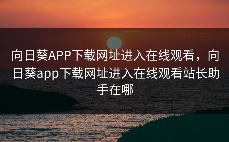 向日葵APP下载网址进入在线观看，向日葵app下载网址进入在线观看站长助手在哪