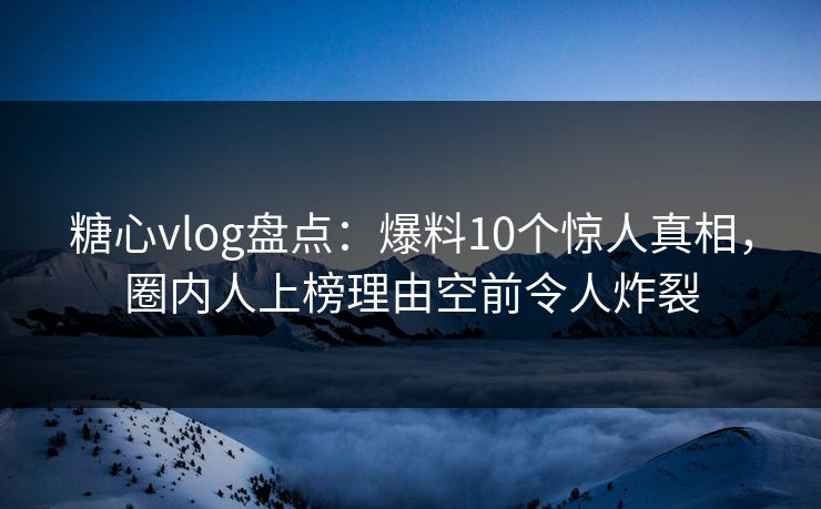 糖心vlog盘点：爆料10个惊人真相，圈内人上榜理由空前令人炸裂