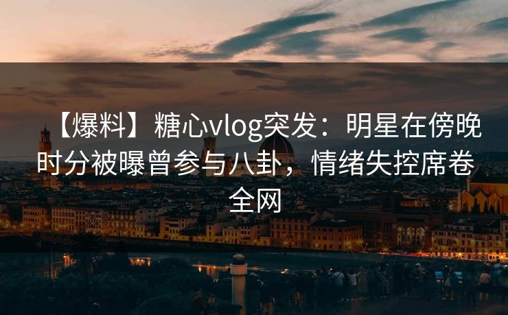 【爆料】糖心vlog突发：明星在傍晚时分被曝曾参与八卦，情绪失控席卷全网