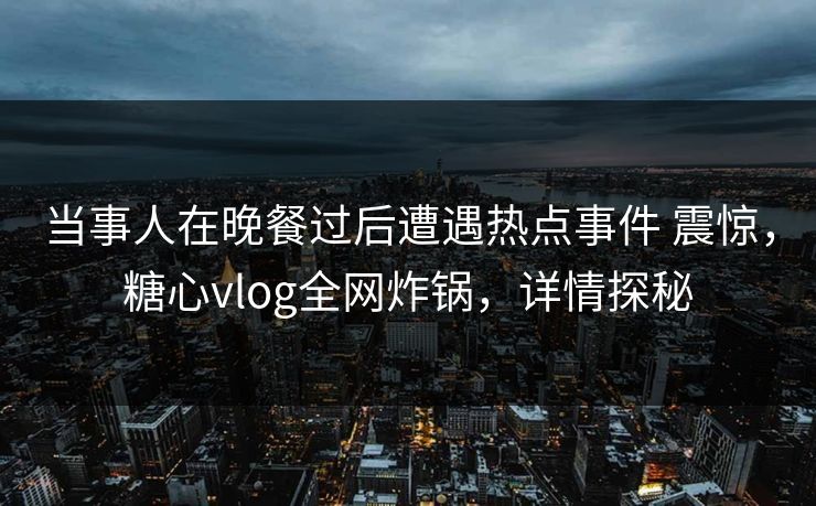 当事人在晚餐过后遭遇热点事件 震惊，糖心vlog全网炸锅，详情探秘