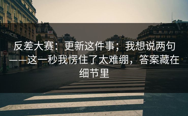 反差大赛：更新这件事；我想说两句——这一秒我愣住了太难绷，答案藏在细节里