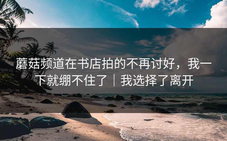 蘑菇频道在书店拍的不再讨好，我一下就绷不住了｜我选择了离开