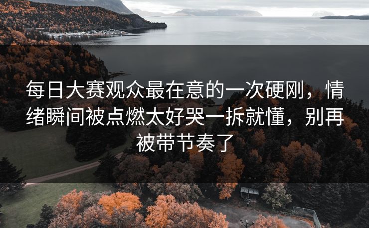 每日大赛观众最在意的一次硬刚，情绪瞬间被点燃太好哭一拆就懂，别再被带节奏了