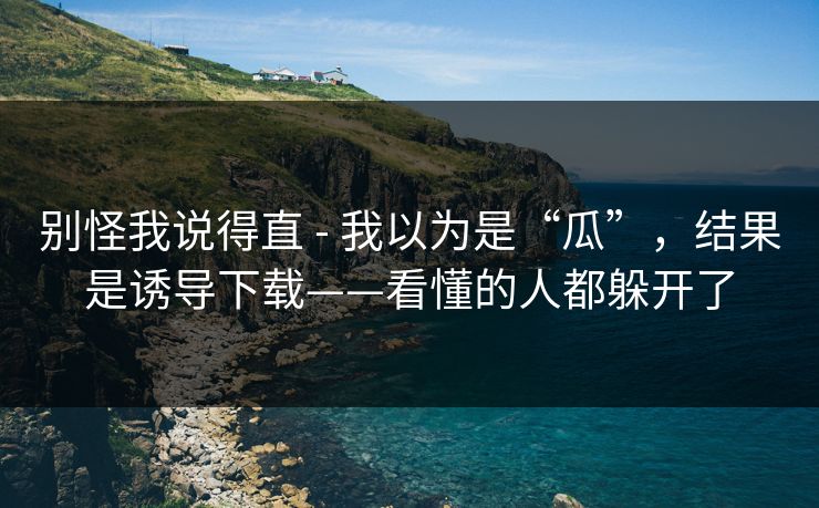 别怪我说得直 - 我以为是“瓜”，结果是诱导下载——看懂的人都躲开了
