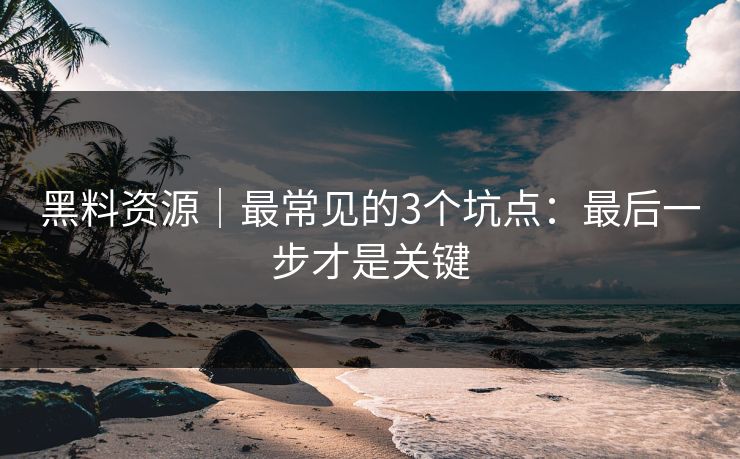 黑料资源｜最常见的3个坑点：最后一步才是关键