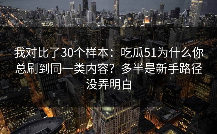 我对比了30个样本：吃瓜51为什么你总刷到同一类内容？多半是新手路径没弄明白
