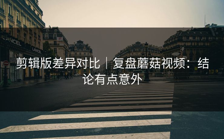 剪辑版差异对比｜复盘蘑菇视频：结论有点意外