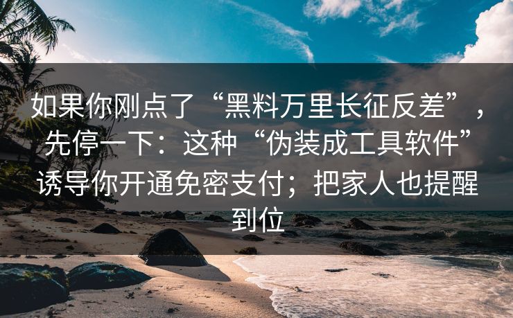 如果你刚点了“黑料万里长征反差”，先停一下：这种“伪装成工具软件”诱导你开通免密支付；把家人也提醒到位