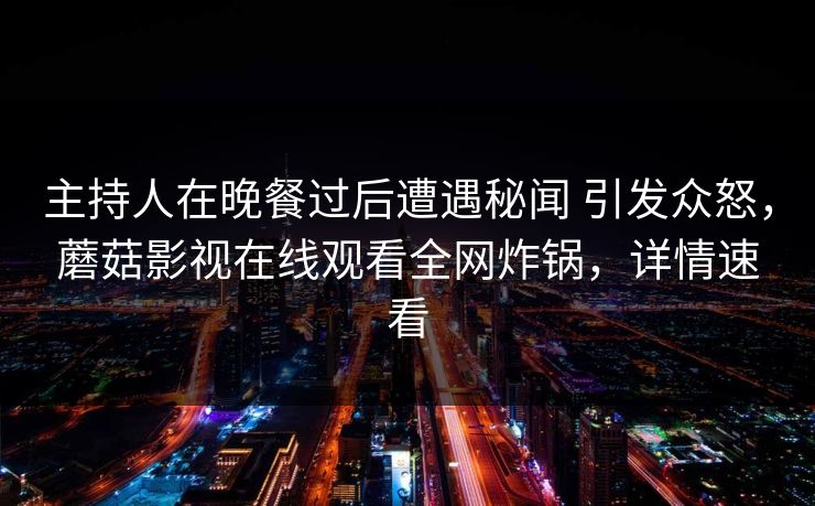主持人在晚餐过后遭遇秘闻 引发众怒，蘑菇影视在线观看全网炸锅，详情速看