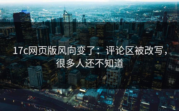17c网页版风向变了：评论区被改写，很多人还不知道