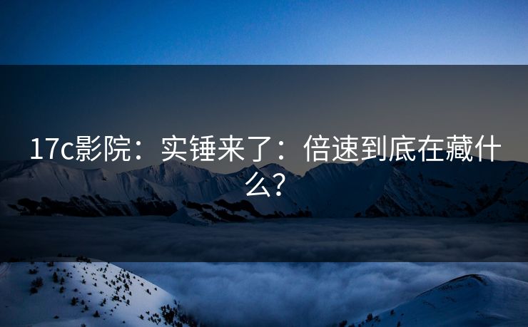 17c影院：实锤来了：倍速到底在藏什么？