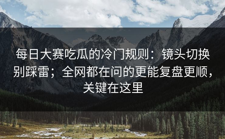 每日大赛吃瓜的冷门规则：镜头切换别踩雷；全网都在问的更能复盘更顺，关键在这里