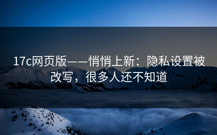 17c网页版——悄悄上新：隐私设置被改写，很多人还不知道