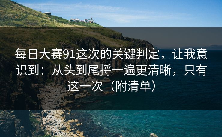 每日大赛91这次的关键判定，让我意识到：从头到尾捋一遍更清晰，只有这一次（附清单）