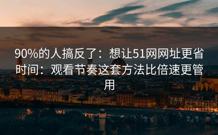 90%的人搞反了：想让51网网址更省时间：观看节奏这套方法比倍速更管用