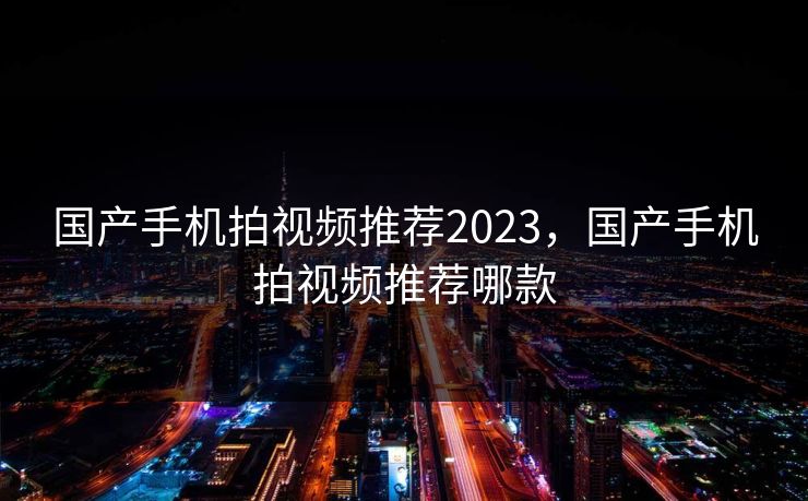 国产手机拍视频推荐2023,国产手机拍视频推荐哪款 国产手机拍视频推荐2023,国产手机拍视频推荐哪款