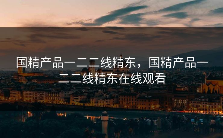 国精产品一二二线精东，国精产品一二二线精东在线观看