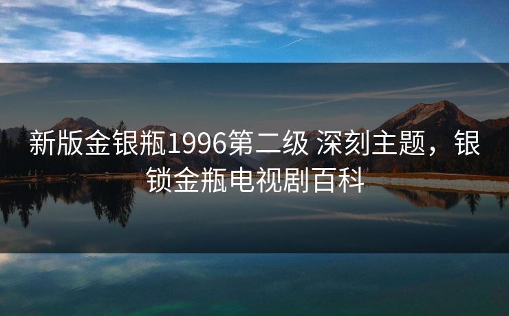 新版金银瓶1996第二级 深刻主题，银锁金瓶电视剧百科
