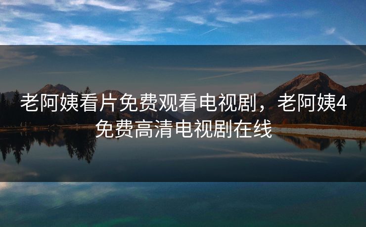 老阿姨看片免费观看电视剧，老阿姨4免费高清电视剧在线