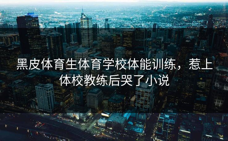 黑皮体育生体育学校体能训练，惹上体校教练后哭了小说