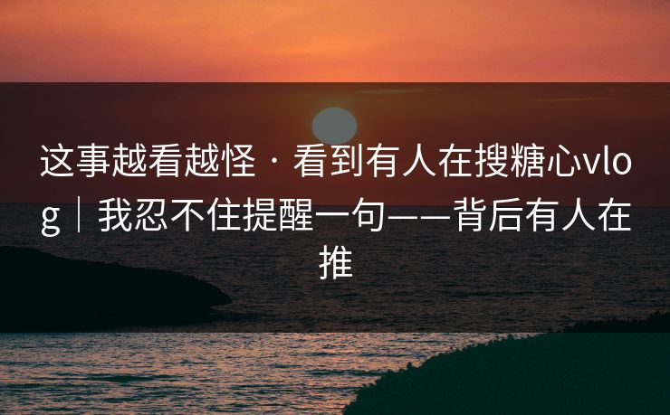 这事越看越怪 · 看到有人在搜糖心vlog|我忍不住提醒一句——背后有人在推 这事越看越怪 · 看到有人在搜糖心vlog|我忍不住提醒一句——背后有人在推