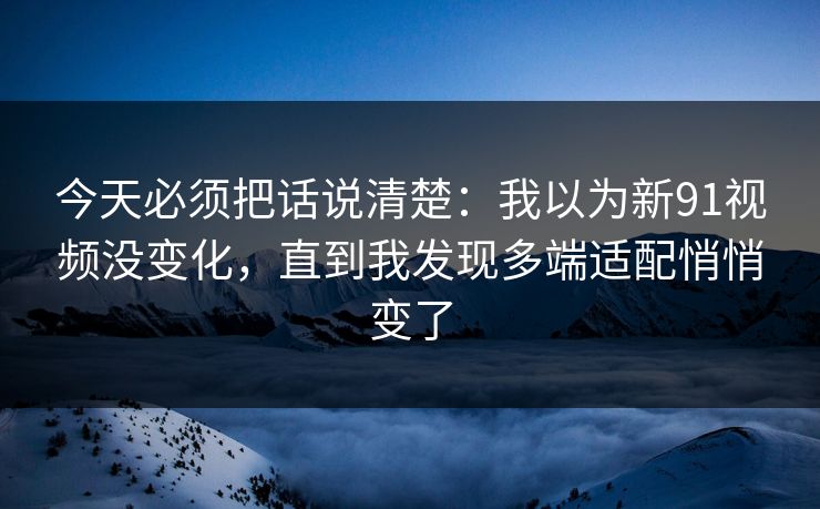 今天必须把话说清楚:我以为新91视频没变化,直到我发现多端适配悄悄变了 今天必须把话说清楚:我以为新91视频没变化,直到我发现多端适配悄悄变了