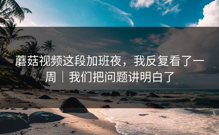 蘑菇视频这段加班夜，我反复看了一周｜我们把问题讲明白了