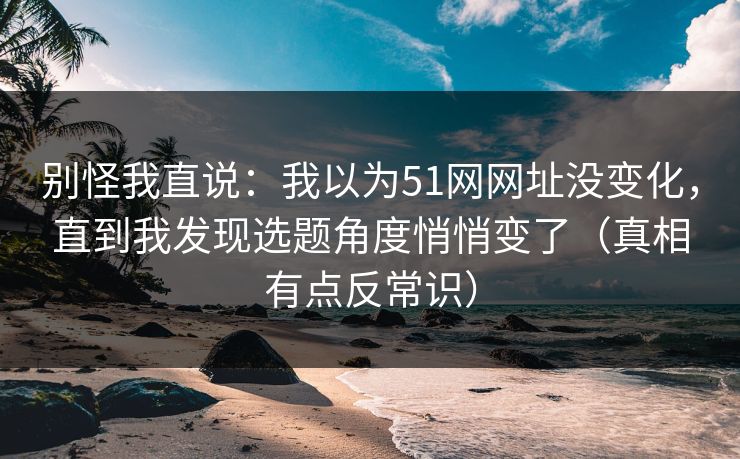 别怪我直说:我以为51网网址没变化,直到我发现选题角度悄悄变了(真相有点反常识) 别怪我直说:我以为51网网址没变化,直到我发现选题角度悄悄变了(真相有点反常识)
