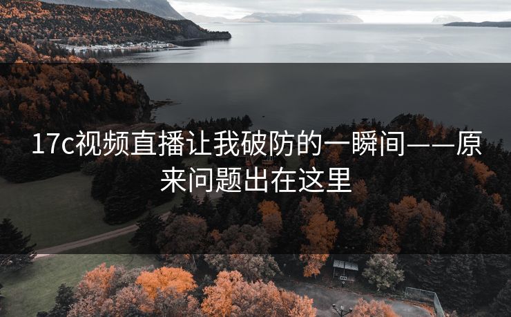 17c视频直播让我破防的一瞬间——原来问题出在这里 17c视频直播让我破防的一瞬间——原来问题出在这里