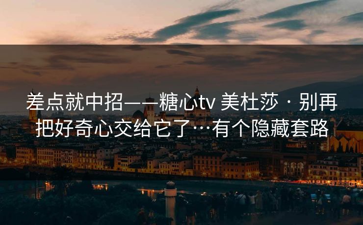 差点就中招——糖心tv 美杜莎 · 别再把好奇心交给它了…有个隐藏套路