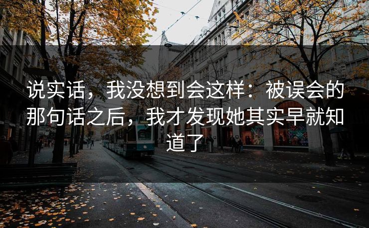 说实话，我没想到会这样：被误会的那句话之后，我才发现她其实早就知道了